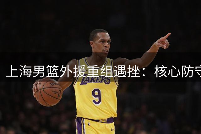 上海男篮外援重组遇挫：核心防守大将或遭禁赛 主力中锋转战海外