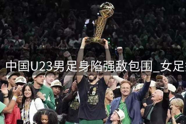 中国U23男足身陷强敌包围 女足签运上佳蓄势待发