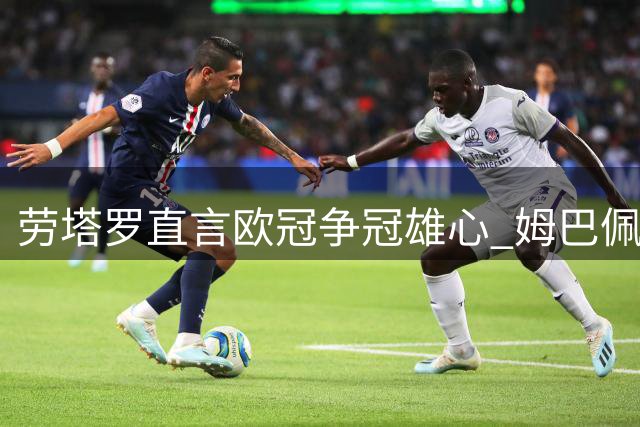 劳塔罗直言欧冠争冠雄心 姆巴佩赞其为顶级射手