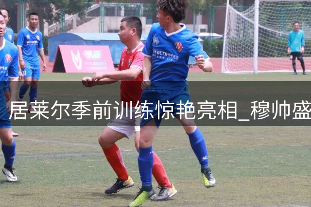 居莱尔季前训练惊艳亮相 穆帅盛赞其职业态度获重用信号