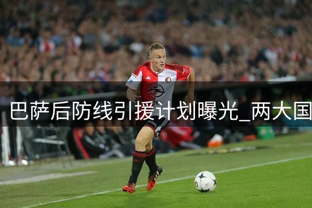 巴萨后防线引援计划曝光 两大国脚级中卫主动示好