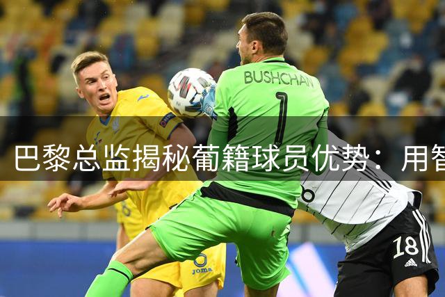 巴黎总监揭秘葡籍球员优势：用智慧弥补体格差异掌控赛场