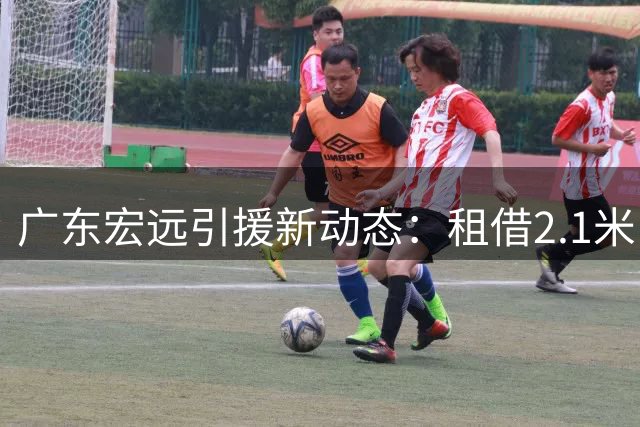 广东宏远引援新动态：租借2.1米中锋，朱芳雨复出参赛