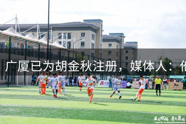 广厦已为胡金秋注册，媒体人：他不可能来山西，大家被自媒体忽悠了