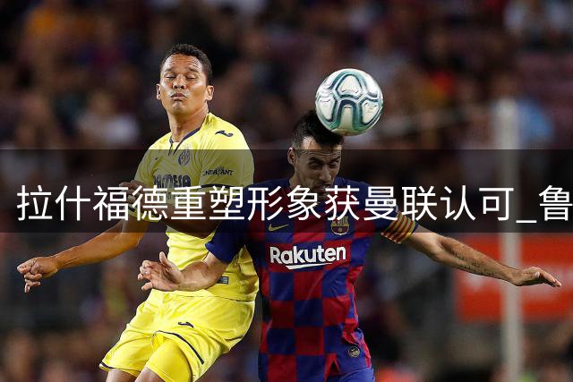 拉什福德重塑形象获曼联认可 鲁尼直言需突破心理瓶颈
