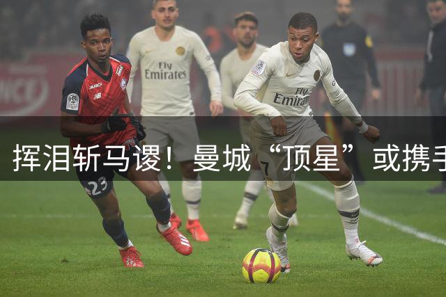 挥泪斩马谡！曼城“顶星”或携手离队！马雷斯卡钦点两大强援