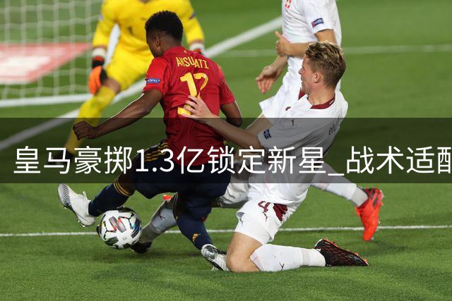 皇马豪掷1.3亿锁定新星 战术适配性成最大悬念