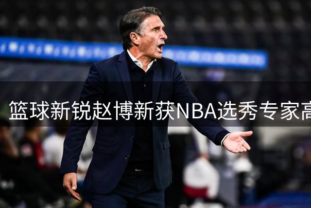 篮球新锐赵博新获NBA选秀专家高度评价