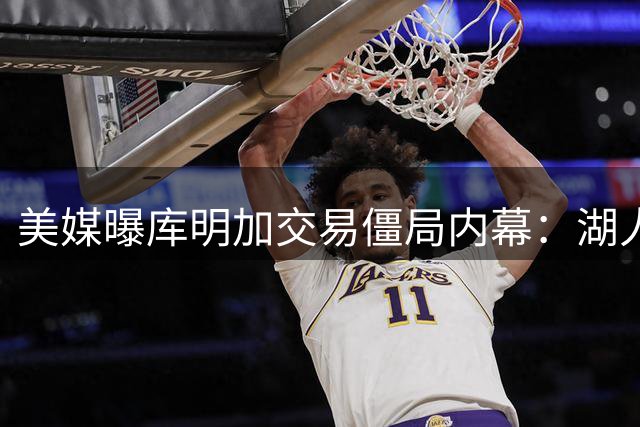 美媒曝库明加交易僵局内幕：湖人成球员首选下家