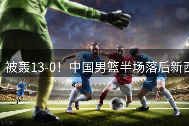 被轰13-0！中国男篮半场落后新西兰4分 全队无人得分上双