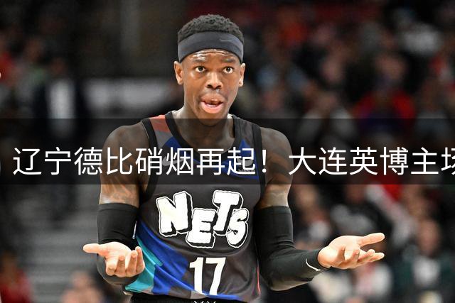 辽宁德比硝烟再起！大连英博主场欲雪耻，铁人锋线强势来袭