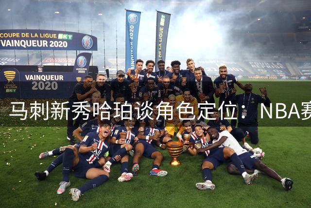 马刺新秀哈珀谈角色定位：NBA赛场已是恩赐 团队荣誉高于一切